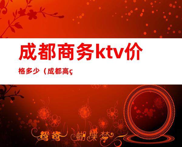 成都商务ktv价格多少（成都高端商务ktv有哪些）