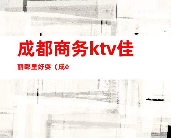 成都商务ktv佳丽哪里好耍（成都铂金城商务ktv佳丽）