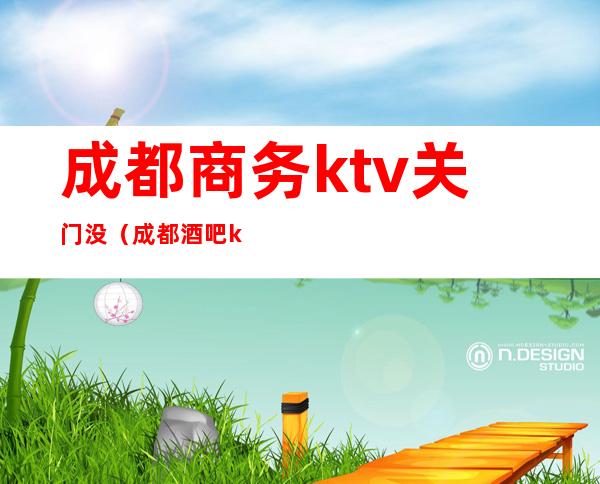 成都商务ktv关门没（成都酒吧ktv关闭）