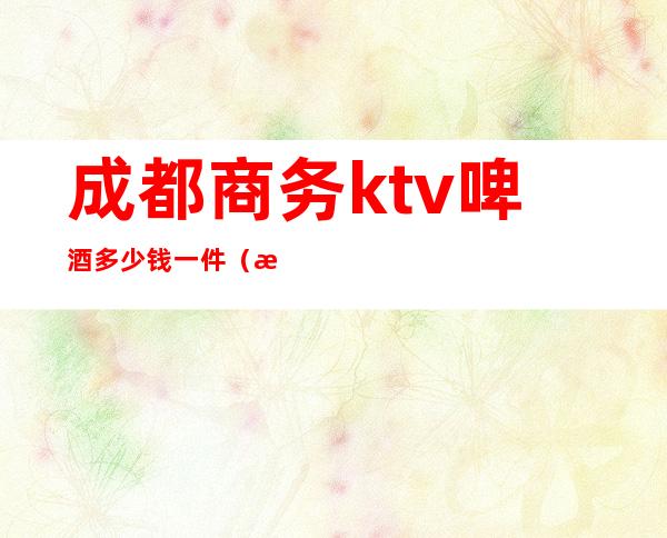 成都商务ktv啤酒多少钱一件（成都商务ktv啤酒多少钱一件价格）