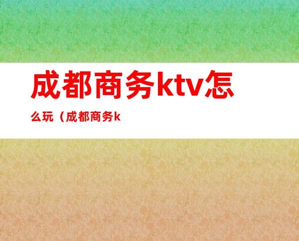 成都商务ktv怎么玩（成都商务ktv怎么玩好）