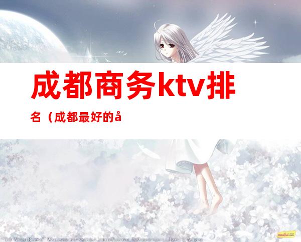 成都商务ktv排名（成都最好的商务ktv是哪家）