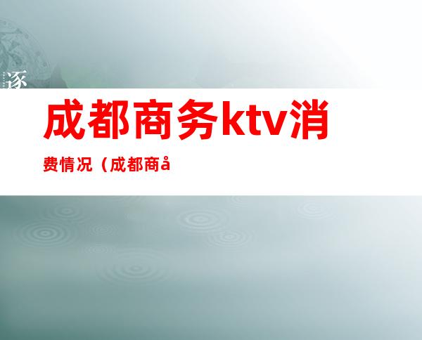 成都商务ktv消费情况（成都商务KTV消费）