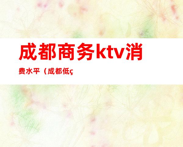 成都商务ktv消费水平（成都低端商务ktv）