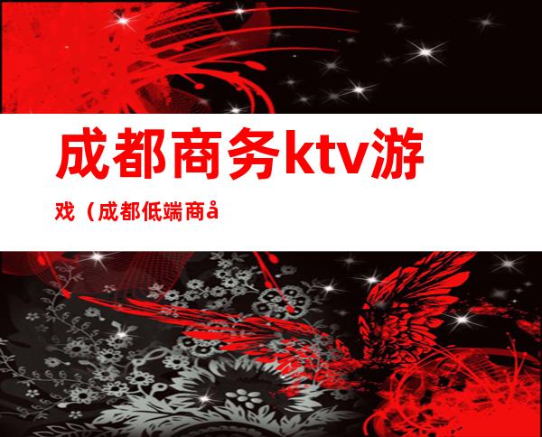 成都商务ktv游戏（成都低端商务ktv）