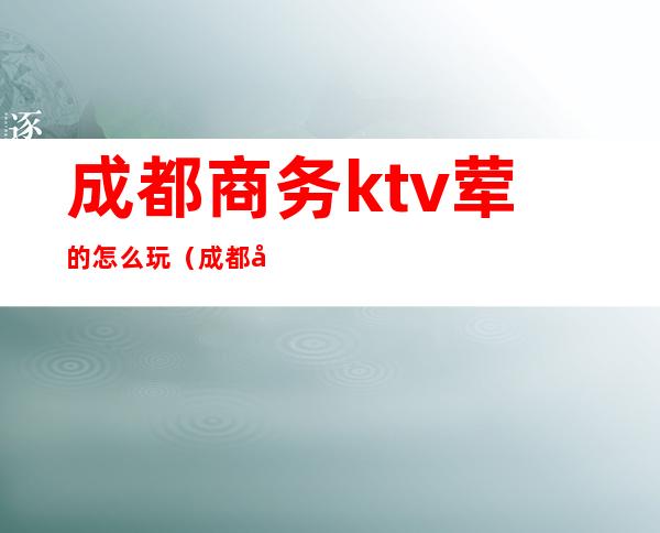 成都商务ktv荤的怎么玩（成都商务ktv有哪些服务）