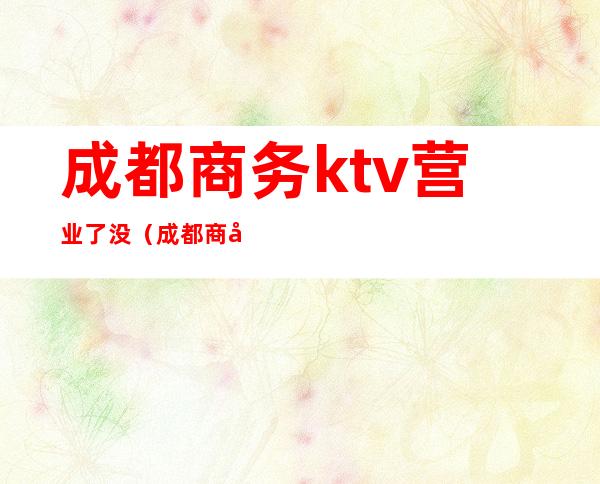 成都商务ktv营业了没（成都商务ktv消费一般多少）