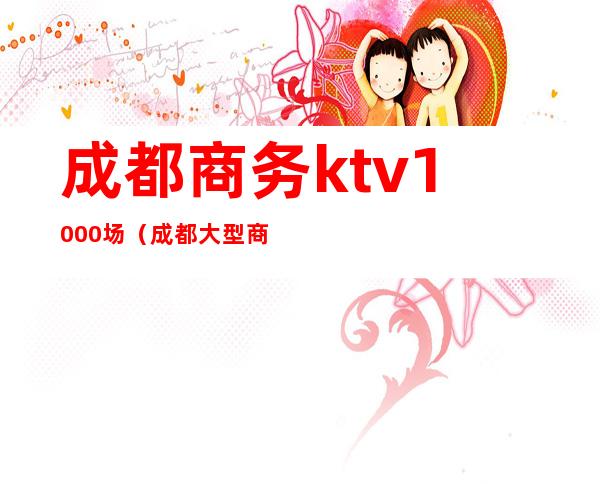 成都商务ktv1000场（成都大型商务ktv）