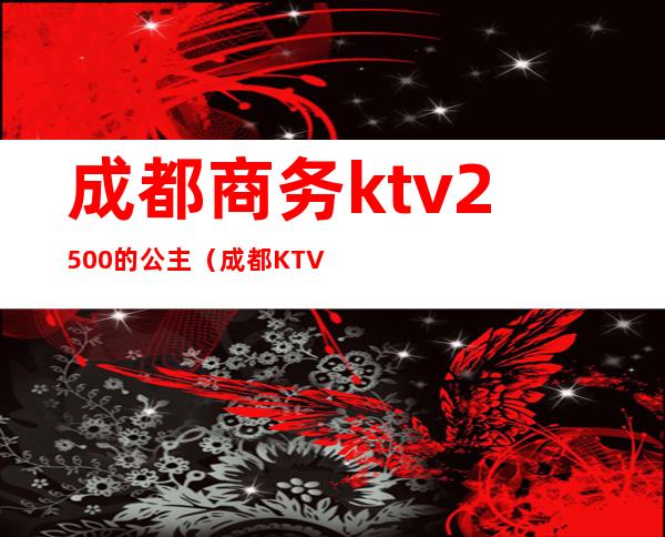 成都商务ktv2500的公主（成都KTV公主800是什么价位）