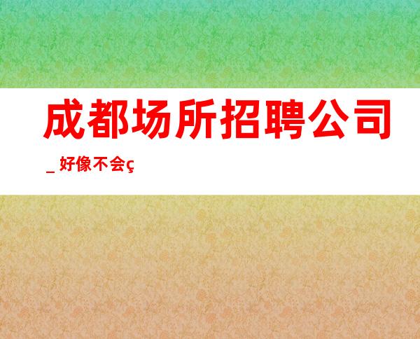 成都场所招聘公司＿好像不会白跑一趟