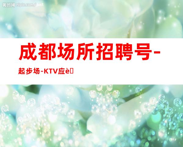 成都场所招聘号-起步场-KTV应聘在线咨询