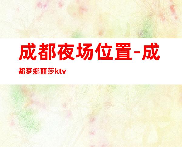 成都夜场位置-成都梦娜丽莎ktv-夜生活攻略 – 成都新都商务KTV