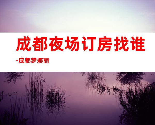 成都夜场订房找谁-成都梦娜丽莎夜总会-宴请招待场所 – 成都大邑商务KTV