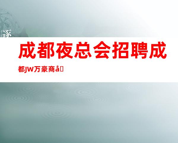 成都夜总会招聘=成都JW万豪商务娱乐ktv直招（位于成都市中心）