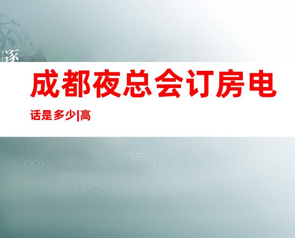 成都夜总会订房电话是多少|高端夜总会排名有哪些 – 成都新都商务KTV