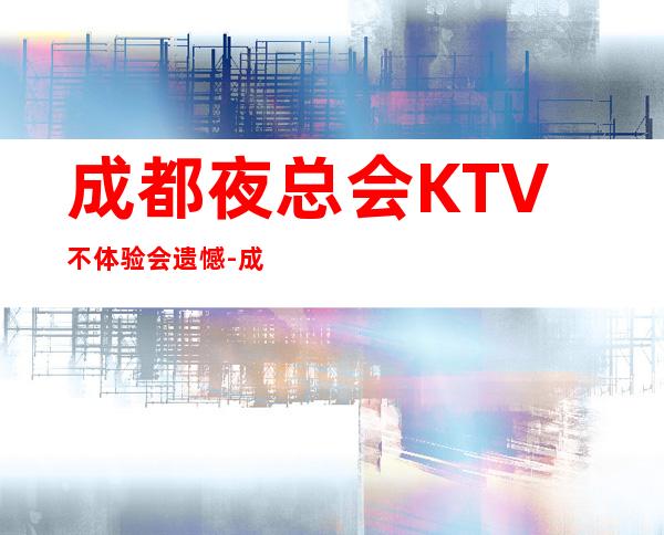 成都夜总会KTV不体验会遗憾-成都帝都国际商务会所活动期