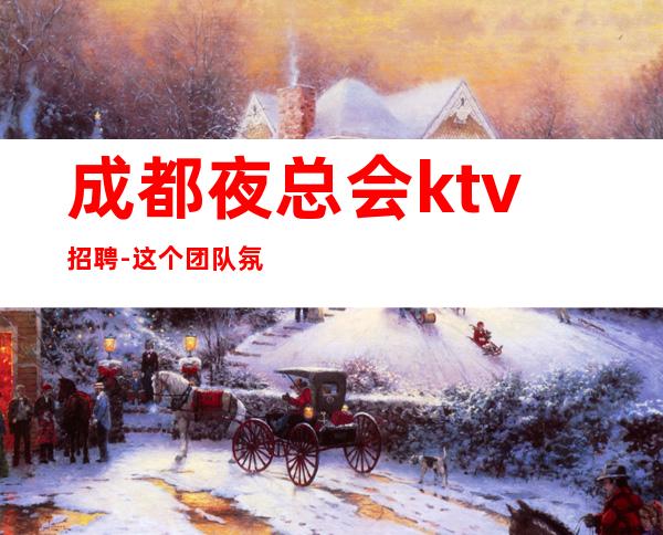 成都夜总会ktv招聘-这个团队氛围好