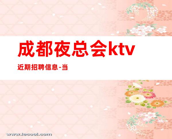 成都夜总会ktv近期招聘信息-当天开始上班