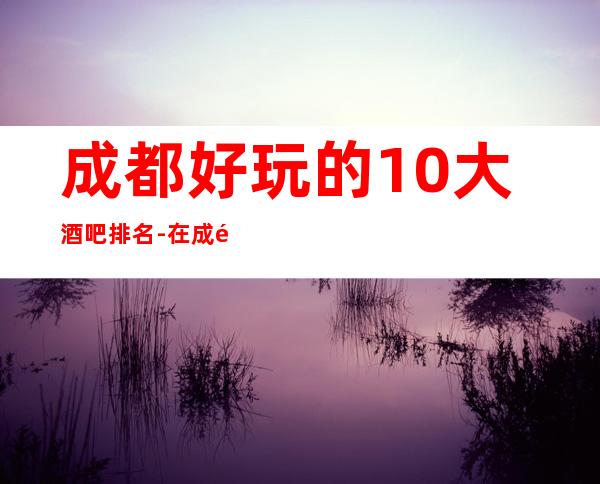 成都好玩的10大酒吧排名-在成都不熟悉找我预订