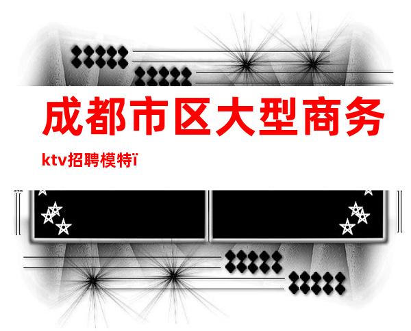 成都市区大型商务ktv招聘模特（成都商务ktv招聘佳丽模特）