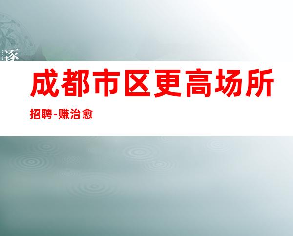 成都市区更高场所招聘-赚治愈一切矫情