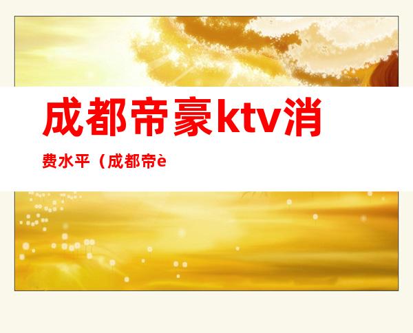 成都帝豪ktv消费水平（成都帝豪ktv消费怎么样）