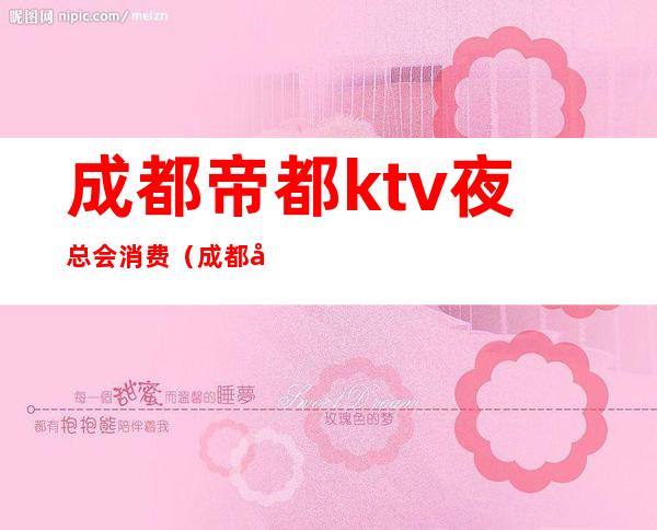 成都帝都ktv夜总会消费（成都帝都ktv夜总会消费价格）