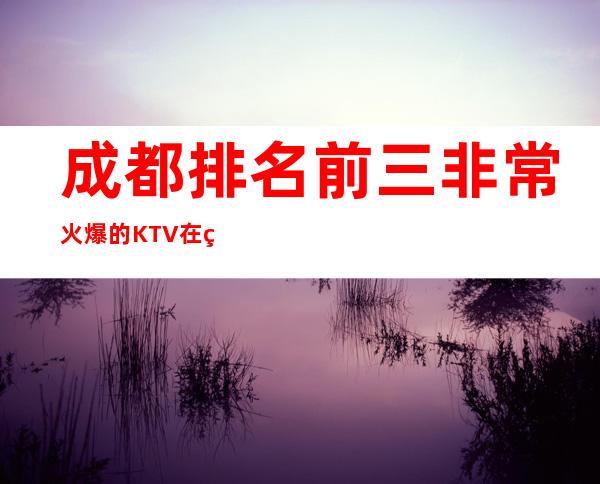 成都排名前三非常火爆的KTV在线预约预定 – 成都天府新区商务KTV