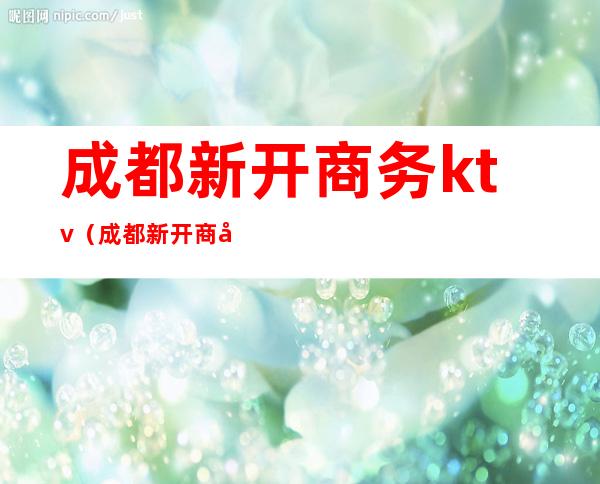 成都新开商务ktv（成都新开商城）