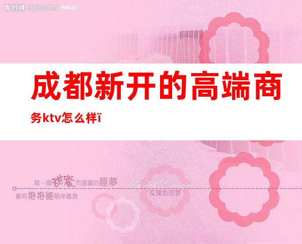 成都新开的高端商务ktv怎么样（成都性价比高的商务KTV）