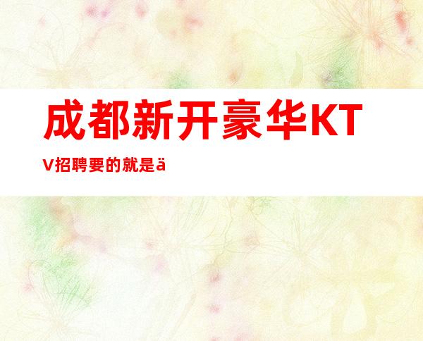 成都新开豪华KTV招聘 要的就是你这种有赚欲望的人