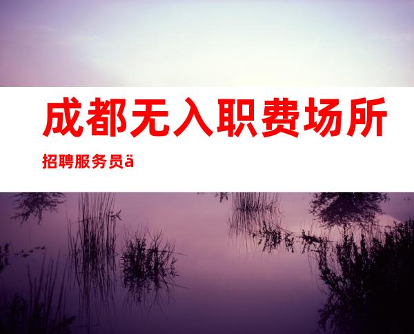 成都.无入职费场所招聘服务员便装上班