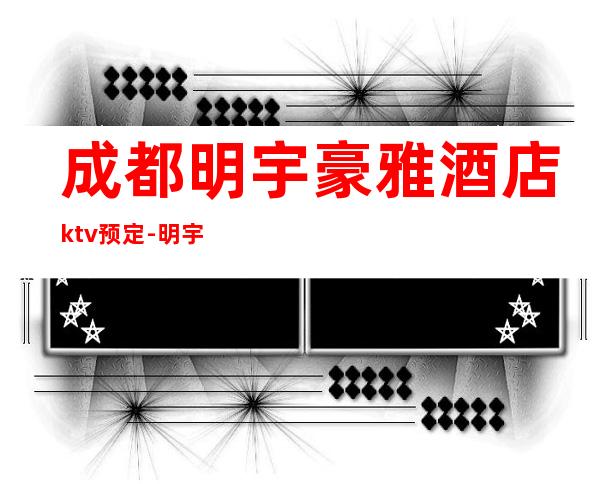 成都明宇豪雅酒店ktv预定-明宇豪雅KTV人气火爆的成都夜总会