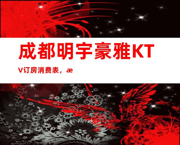 成都明宇豪雅KTV订房消费表，成都明宇豪雅KTV营业时间