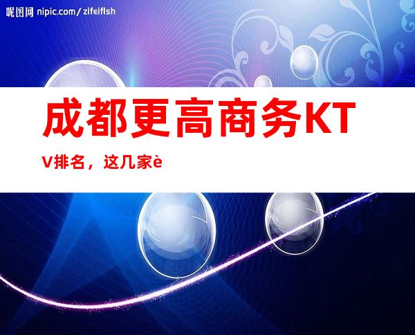 成都更高商务KTV排名，这几家让你大饱眼福