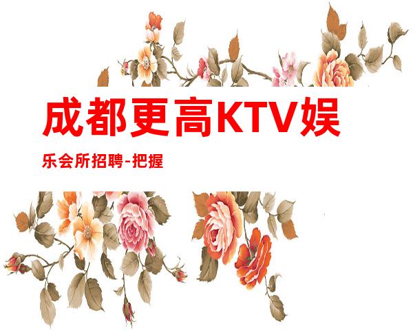 成都更高KTV娱乐会所招聘-把握机会更高夜总会起诚聘