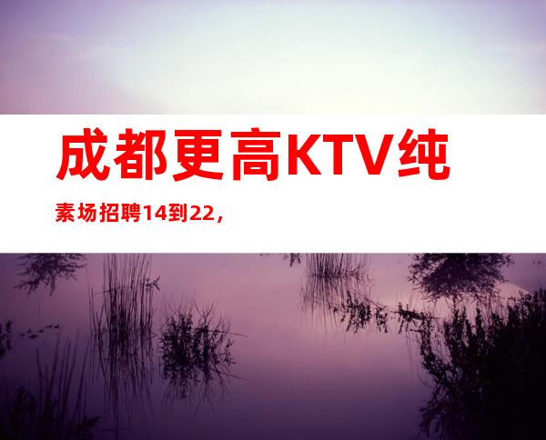 成都更高KTV纯素场招聘14到22，生意稳定保证上班率