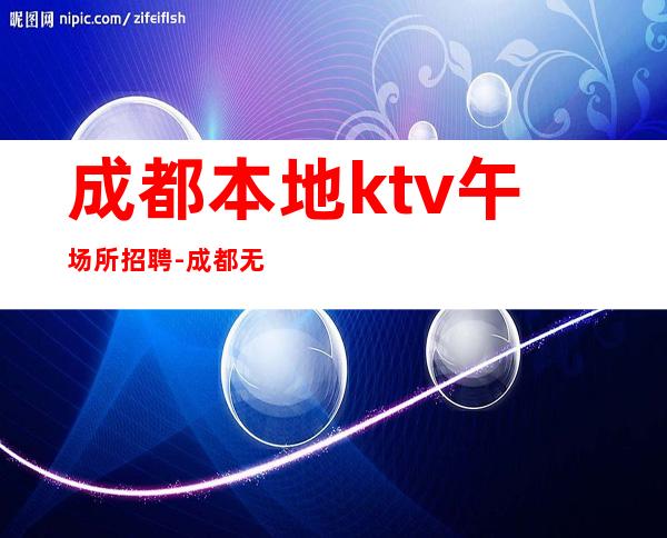 成都本地ktv午场所招聘-成都无酒水考核