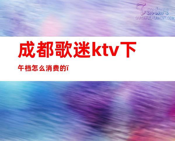 成都歌迷ktv下午档怎么消费的（成都KTV消费）