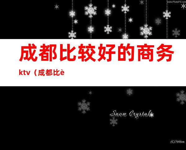 成都比较好的商务ktv（成都比较好的商务KTV）