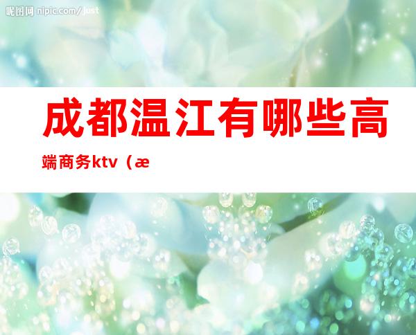 成都温江有哪些高端商务ktv（成都温江推荐）