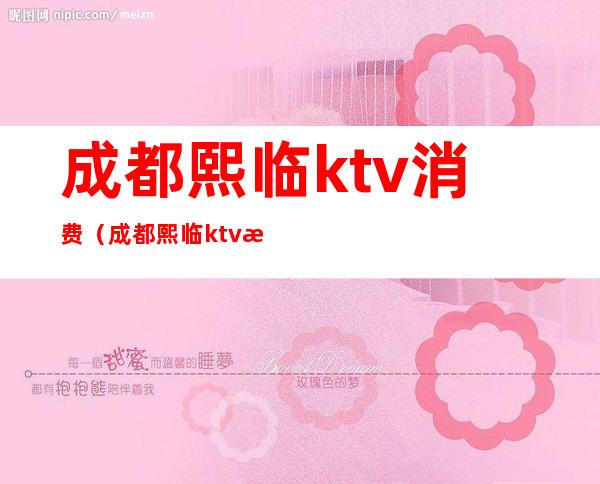 成都熙临ktv消费（成都熙临ktv消费高吗）