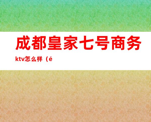 成都皇家七号商务ktv怎么样（重庆皇家七号商务ktv）