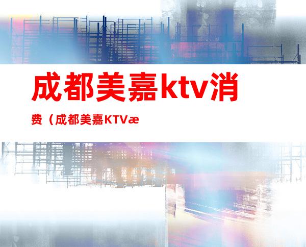 成都美嘉ktv消费（成都美嘉KTV消费）