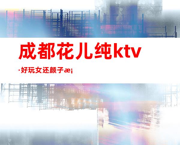 成都花儿纯ktv·好玩女还颜子档次都很高环境良好的夜总会