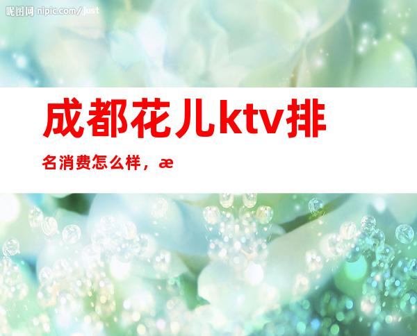 成都花儿ktv排名消费怎么样，成都有名气的夜总会