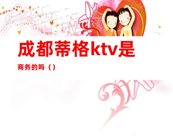 成都蒂格ktv是商务的吗（）