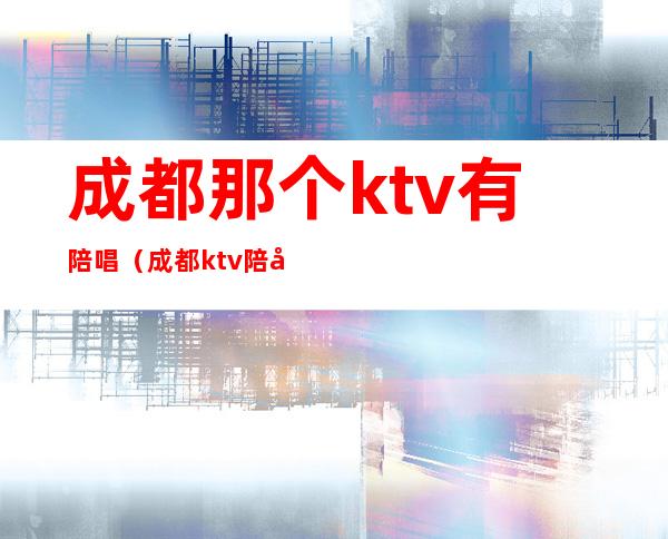 成都那个ktv有陪唱（成都ktv陪唱多少钱一小时）