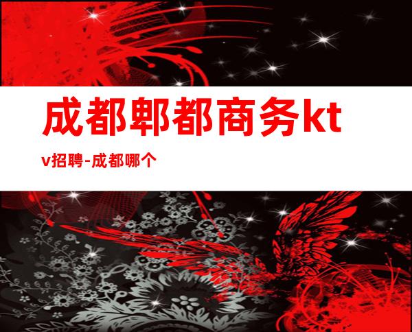 成都郫都商务ktv招聘-成都哪个KTV招人？