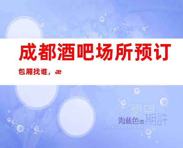 成都酒吧场所预订包厢找谁，成都有十大特更高酒吧可以选择